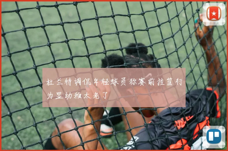 杜兰特调侃年轻球员称赛前挂筐行为显幼稚太老了