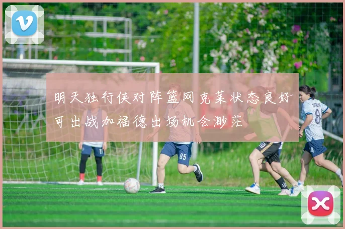 明天独行侠对阵篮网克莱状态良好可出战加福德出场机会渺茫
