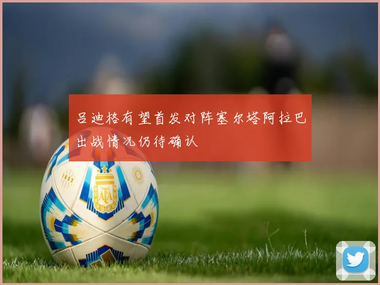 吕迪格有望首发对阵塞尔塔阿拉巴出战情况仍待确认