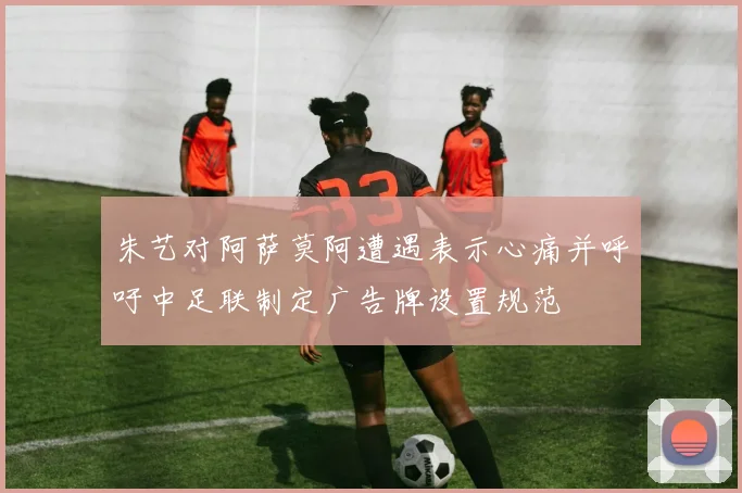 朱艺对阿萨莫阿遭遇表示心痛并呼吁中足联制定广告牌设置规范