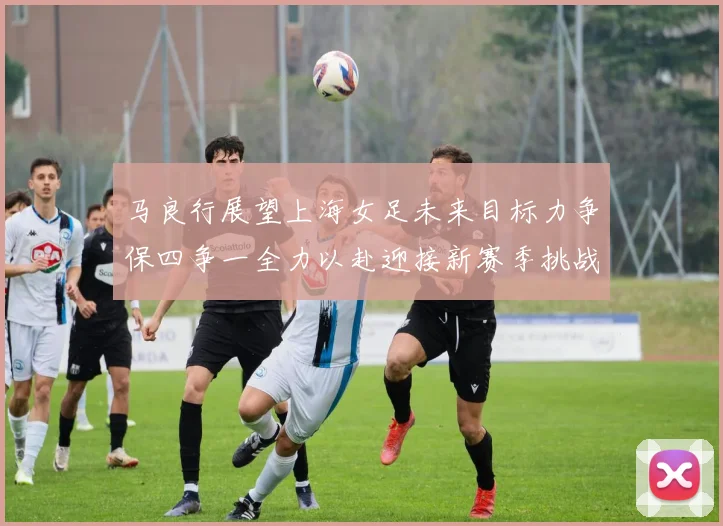 马良行展望上海女足未来目标力争保四争一全力以赴迎接新赛季挑战
