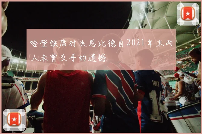 哈登缺席对决恩比德自2021年末两人未曾交手的遗憾