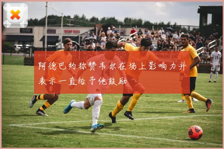 阿德巴约称赞韦尔在场上影响力并表示一直给予他鼓励