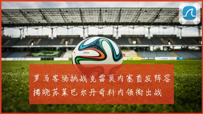 罗马客场挑战克雷莫内塞首发阵容揭晓苏莱巴尔丹奇科内领衔出战
