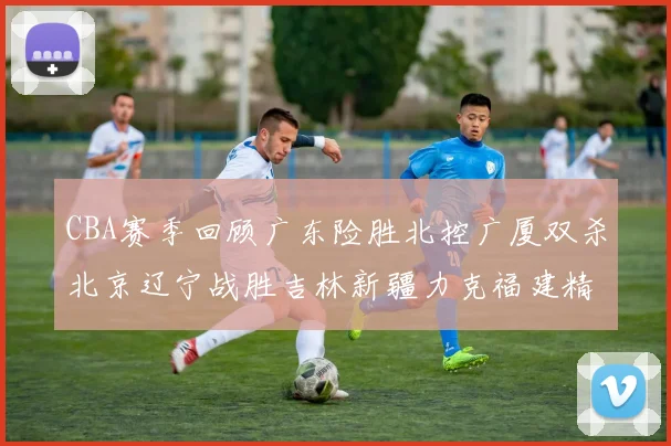 CBA赛季回顾广东险胜北控广厦双杀北京辽宁战胜吉林新疆力克福建精彩纷呈