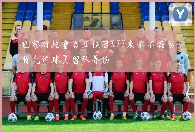 巴黎对格鲁吉亚征召K77表示不满或将允许球员留队养伤