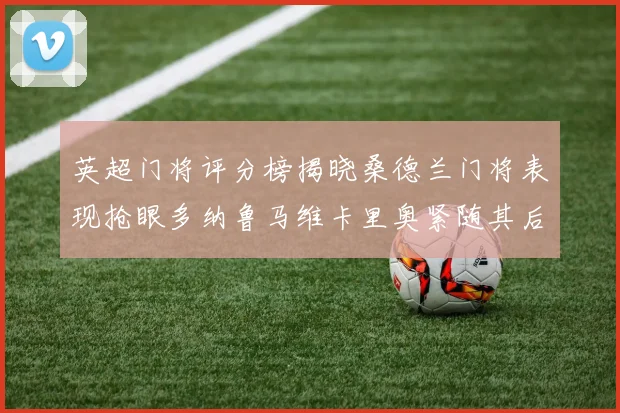 英超门将评分榜揭晓桑德兰门将表现抢眼多纳鲁马维卡里奥紧随其后
