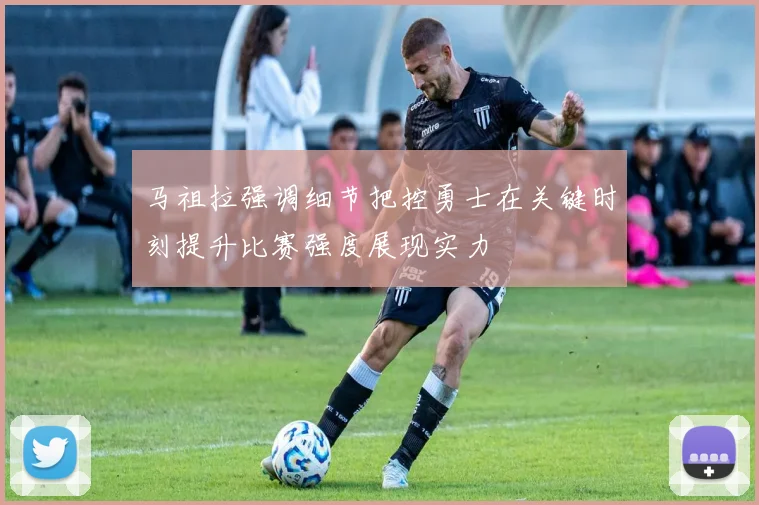 马祖拉强调细节把控勇士在关键时刻提升比赛强度展现实力