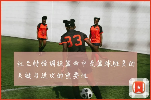 杜兰特强调投篮命中是篮球胜负的关键与进攻的重要性