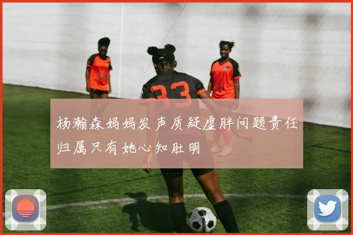杨瀚森妈妈发声质疑虚胖问题责任归属只有她心知肚明