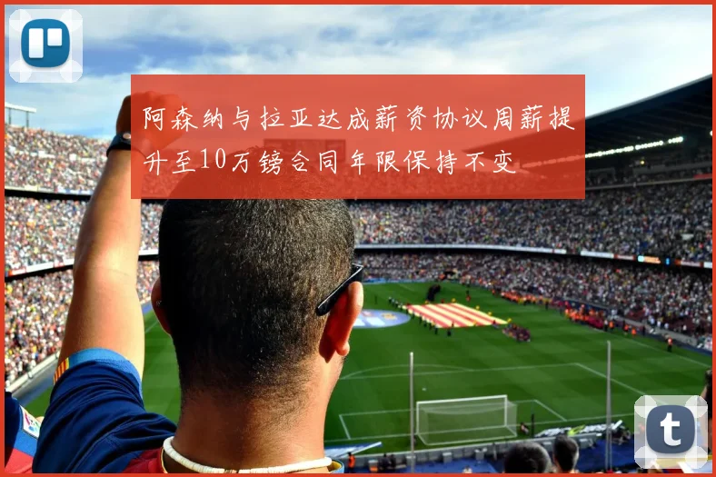 阿森纳与拉亚达成薪资协议周薪提升至10万镑合同年限保持不变