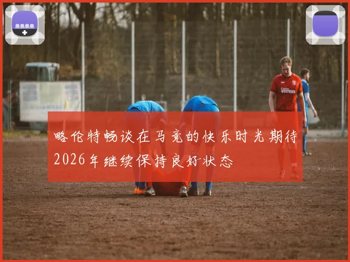 略伦特畅谈在马竞的快乐时光期待2026年继续保持良好状态