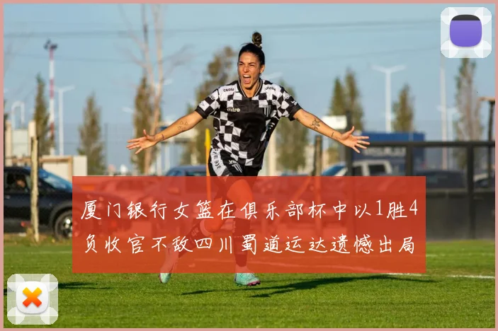 厦门银行女篮在俱乐部杯中以1胜4负收官不敌四川蜀道运达遗憾出局