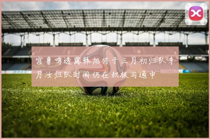 宫鲁鸣透露韩旭将于三月初归队李月汝归队时间仍在积极沟通中