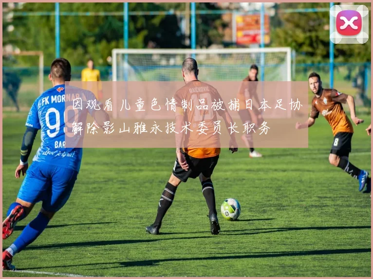 因观看儿童色情制品被捕日本足协解除影山雅永技术委员长职务