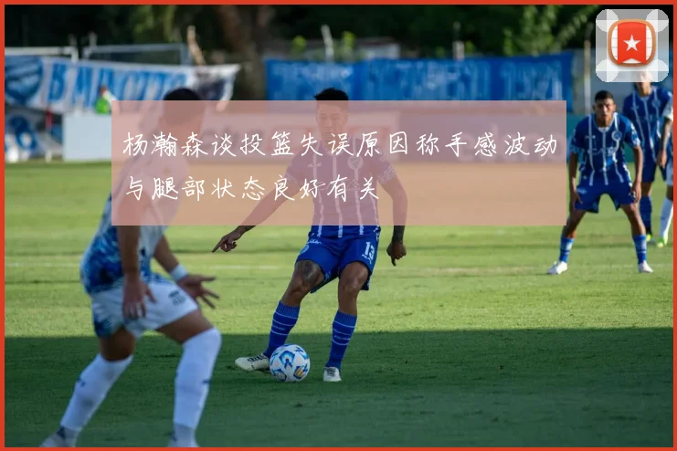 杨瀚森谈投篮失误原因称手感波动与腿部状态良好有关
