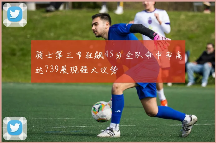 骑士第三节狂飙45分全队命中率高达739展现强大攻势