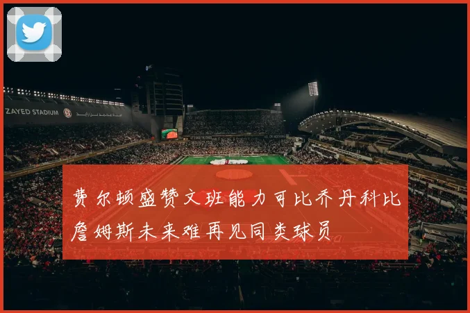 费尔顿盛赞文班能力可比乔丹科比詹姆斯未来难再见同类球员