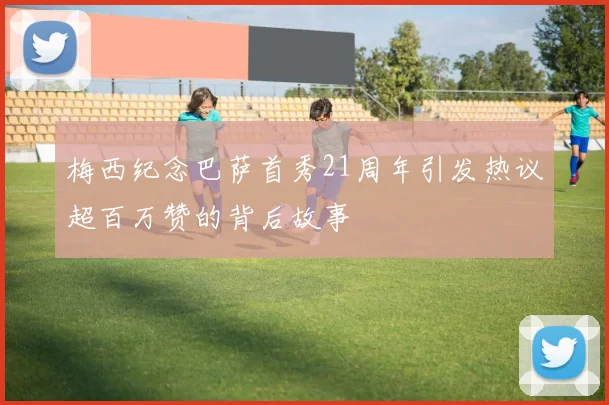梅西纪念巴萨首秀21周年引发热议超百万赞的背后故事