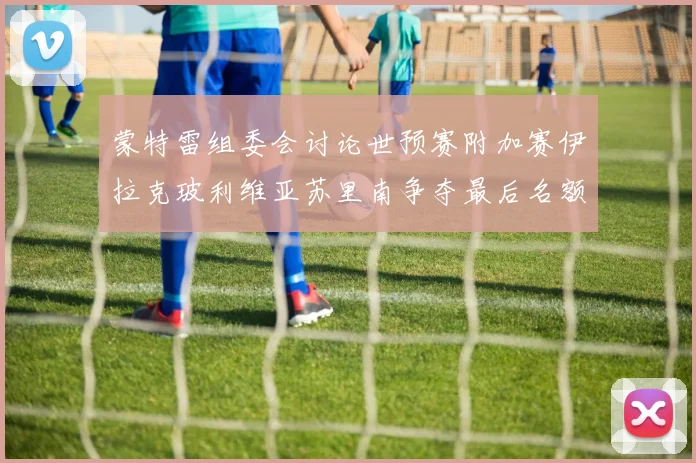 蒙特雷组委会讨论世预赛附加赛伊拉克玻利维亚苏里南争夺最后名额