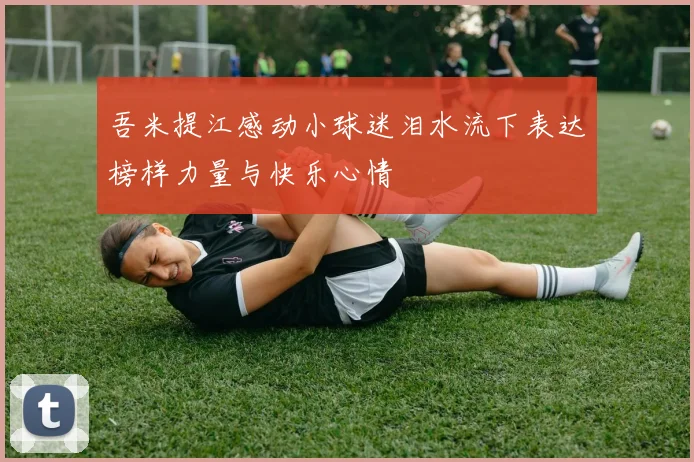 吾米提江感动小球迷泪水流下表达榜样力量与快乐心情