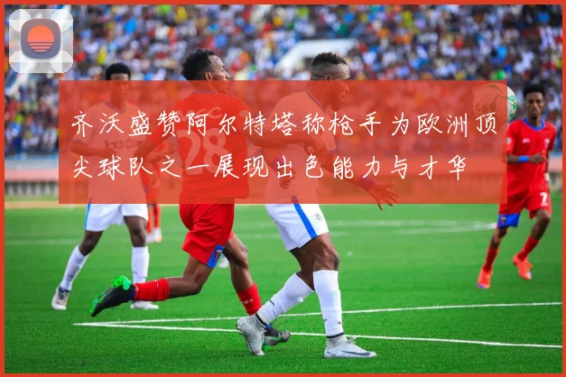 齐沃盛赞阿尔特塔称枪手为欧洲顶尖球队之一展现出色能力与才华