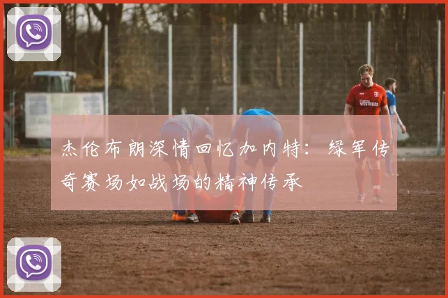 杰伦布朗深情回忆加内特：绿军传奇赛场如战场的精神传承