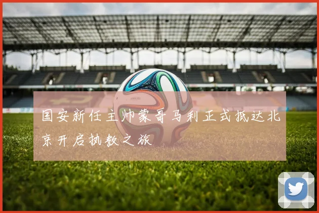 国安新任主帅蒙哥马利正式抵达北京开启执教之旅