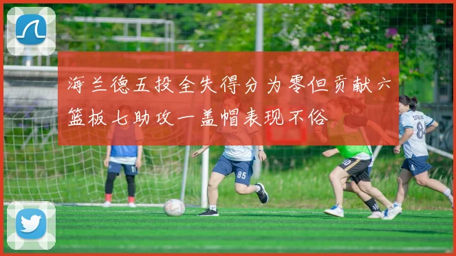 海兰德五投全失得分为零但贡献六篮板七助攻一盖帽表现不俗