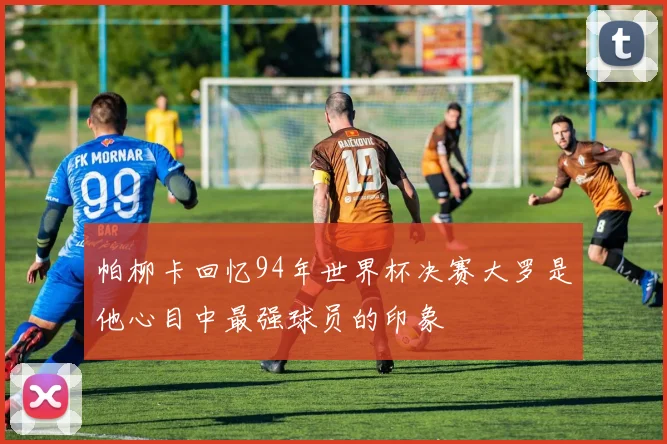 帕柳卡回忆94年世界杯决赛大罗是他心目中最强球员的印象