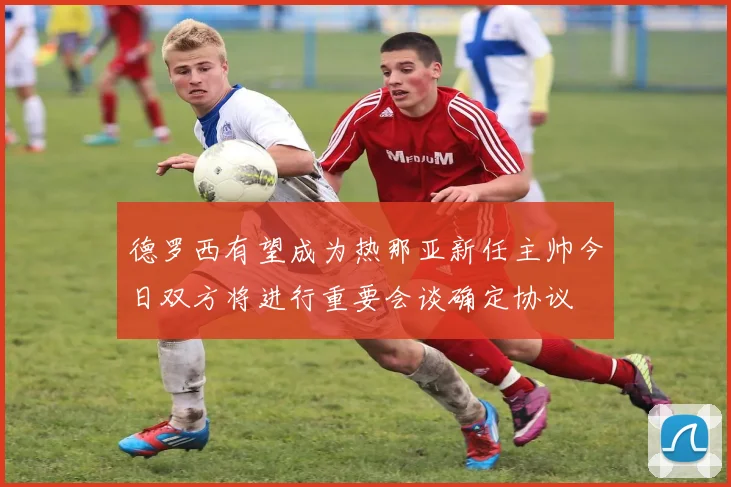 德罗西有望成为热那亚新任主帅今日双方将进行重要会谈确定协议