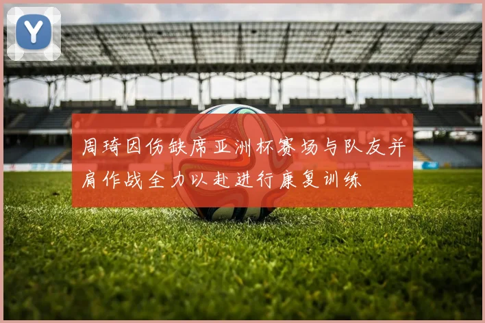 周琦因伤缺席亚洲杯赛场与队友并肩作战全力以赴进行康复训练