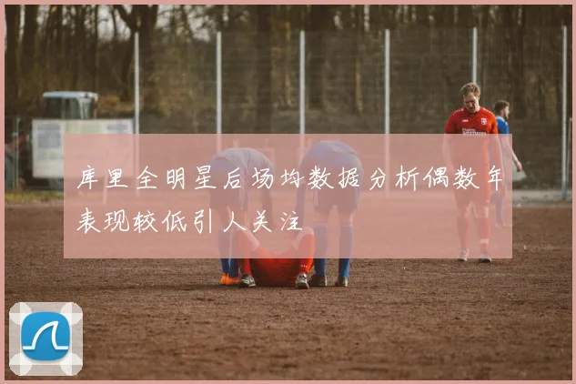 库里全明星后场均数据分析偶数年表现较低引人关注
