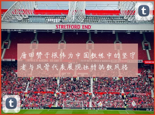 唐田赞于根伟为中国教练中的坚守者与风骨代表展现独特执教风格