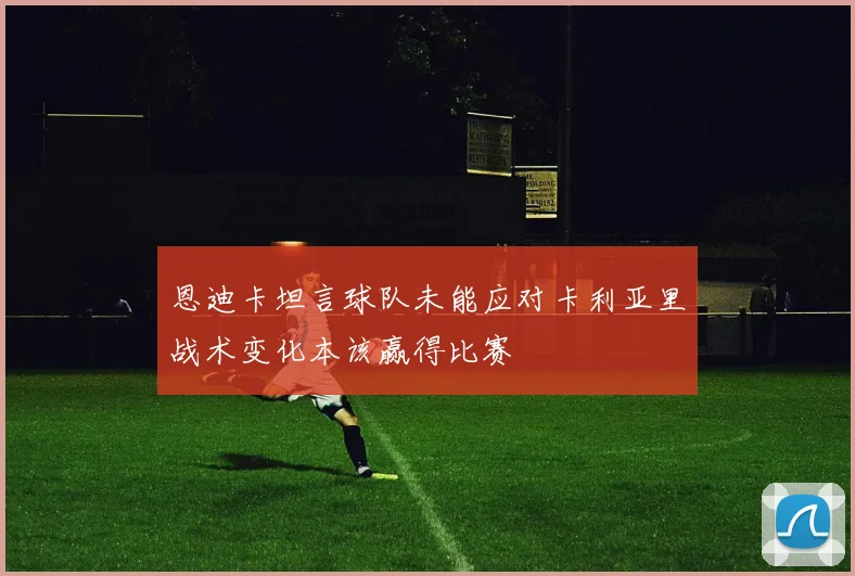 恩迪卡坦言球队未能应对卡利亚里战术变化本该赢得比赛