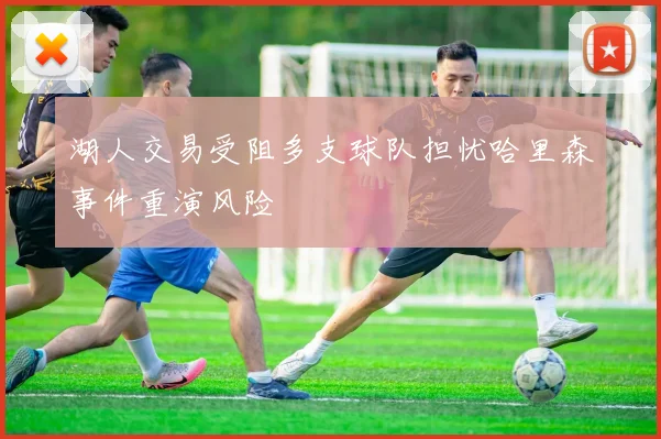 湖人交易受阻多支球队担忧哈里森事件重演风险