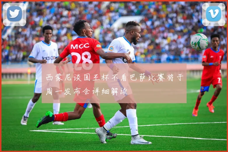 西蒙尼谈国王杯不看巴萨比赛将于周一发布会详细解读