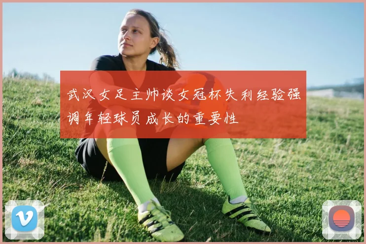 武汉女足主帅谈女冠杯失利经验强调年轻球员成长的重要性