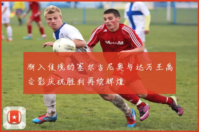 渐入佳境的塞尔吉尼奥与达万王禹合影庆祝胜利再续辉煌