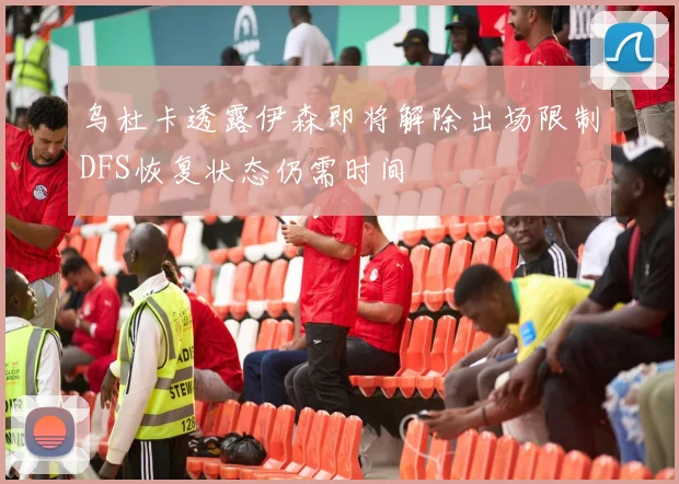 乌杜卡透露伊森即将解除出场限制DFS恢复状态仍需时间