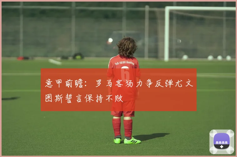 意甲前瞻：罗马客场力争反弹尤文图斯誓言保持不败