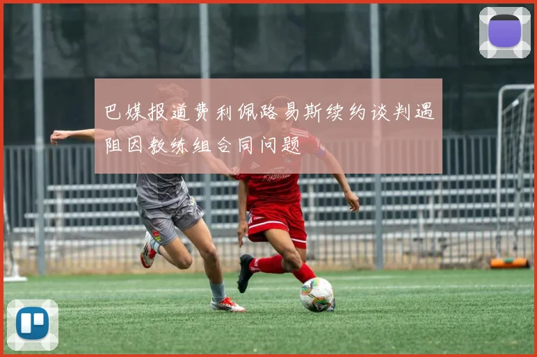 巴媒报道费利佩路易斯续约谈判遇阻因教练组合同问题