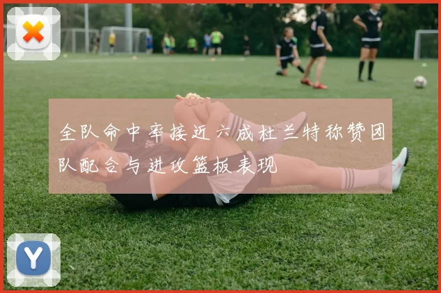 全队命中率接近六成杜兰特称赞团队配合与进攻篮板表现