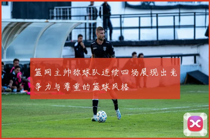 篮网主帅称球队连续四场展现出竞争力与尊重的篮球风格